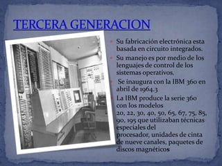  Su fabricación electrónica esta
  basada en circuito integrados.
 Su manejo es por medio de los
  lenguajes de control de los
  sistemas operativos.
 Se inaugura con la IBM 360 en
  abril de 1964.3
 La IBM produce la serie 360
  con los modelos
  20, 22, 30, 40, 50, 65, 67, 75, 85,
  90, 195 que utilizaban técnicas
  especiales del
  procesador, unidades de cinta
  de nueve canales, paquetes de
  discos magnéticos
 