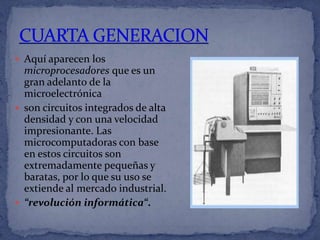  Aquí aparecen los
  microprocesadores que es un
  gran adelanto de la
  microelectrónica
 son circuitos integrados de alta
  densidad y con una velocidad
  impresionante. Las
  microcomputadoras con base
  en estos circuitos son
  extremadamente pequeñas y
  baratas, por lo que su uso se
  extiende al mercado industrial.
 “revolución informática“.
 