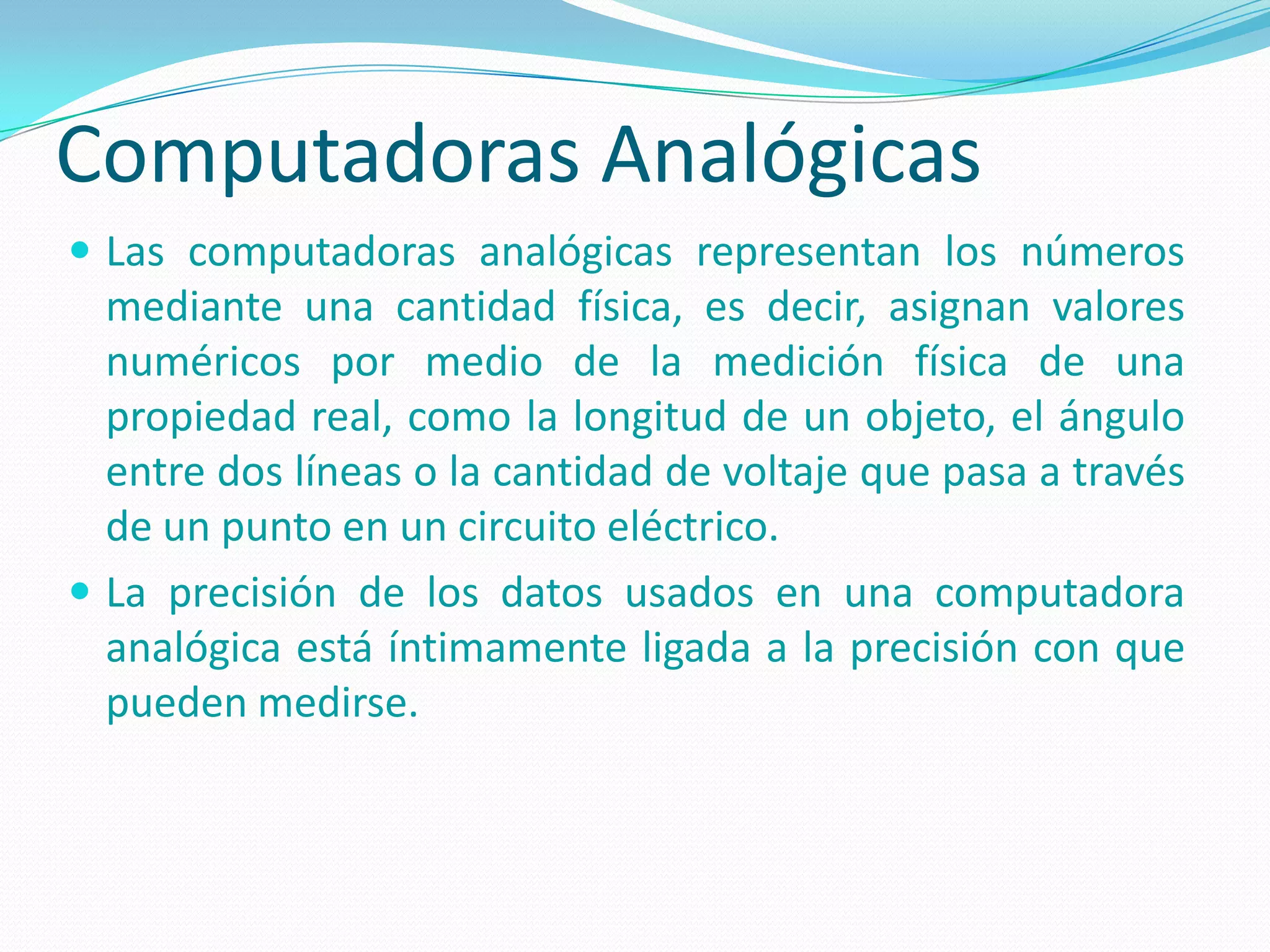 Computadoras Analógicas
 Las computadoras analógicas representan los números
  mediante una cantidad física, es decir, asignan valores
  numéricos por medio de la medición física de una
  propiedad real, como la longitud de un objeto, el ángulo
  entre dos líneas o la cantidad de voltaje que pasa a través
  de un punto en un circuito eléctrico.
 La precisión de los datos usados en una computadora
  analógica está íntimamente ligada a la precisión con que
  pueden medirse.
 