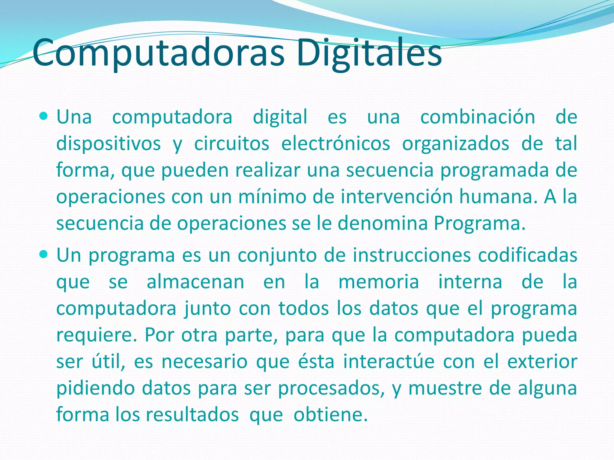 Computadoras Digitales
 Una computadora digital es una combinación de
  dispositivos y circuitos electrónicos organizados de tal
  forma, que pueden realizar una secuencia programada de
  operaciones con un mínimo de intervención humana. A la
  secuencia de operaciones se le denomina Programa.
 Un programa es un conjunto de instrucciones codificadas
  que se almacenan en la memoria interna de la
  computadora junto con todos los datos que el programa
  requiere. Por otra parte, para que la computadora pueda
  ser útil, es necesario que ésta interactúe con el exterior
  pidiendo datos para ser procesados, y muestre de alguna
  forma los resultados que obtiene.
 