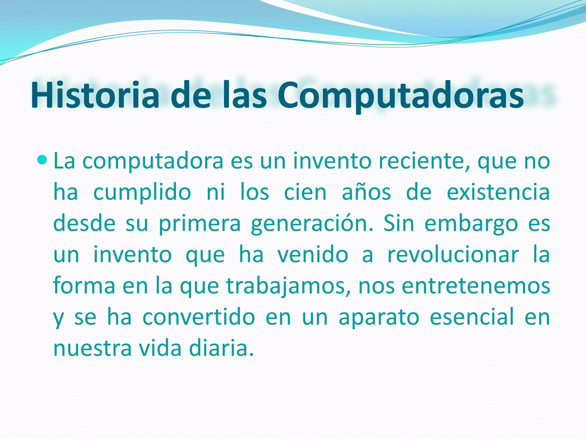 Historia de las Computadoras
 La computadora es un invento reciente, que no
 ha cumplido ni los cien años de existencia
 desde su primera generación. Sin embargo es
 un invento que ha venido a revolucionar la
 forma en la que trabajamos, nos entretenemos
 y se ha convertido en un aparato esencial en
 nuestra vida diaria.
 