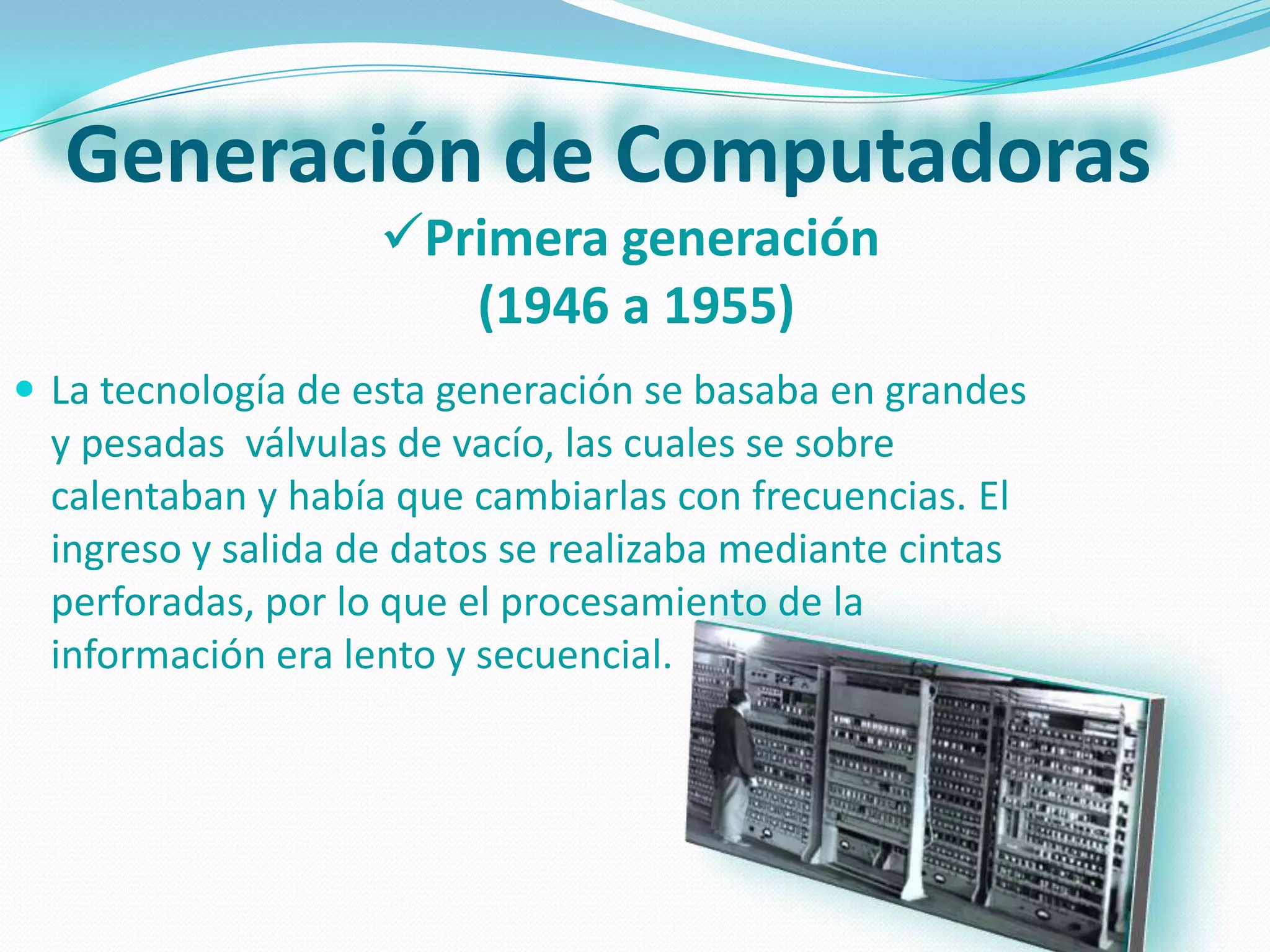 Generación de Computadoras
                    Primera generación
                       (1946 a 1955)
 La tecnología de esta generación se basaba en grandes
  y pesadas válvulas de vacío, las cuales se sobre
  calentaban y había que cambiarlas con frecuencias. El
  ingreso y salida de datos se realizaba mediante cintas
  perforadas, por lo que el procesamiento de la
  información era lento y secuencial.
 