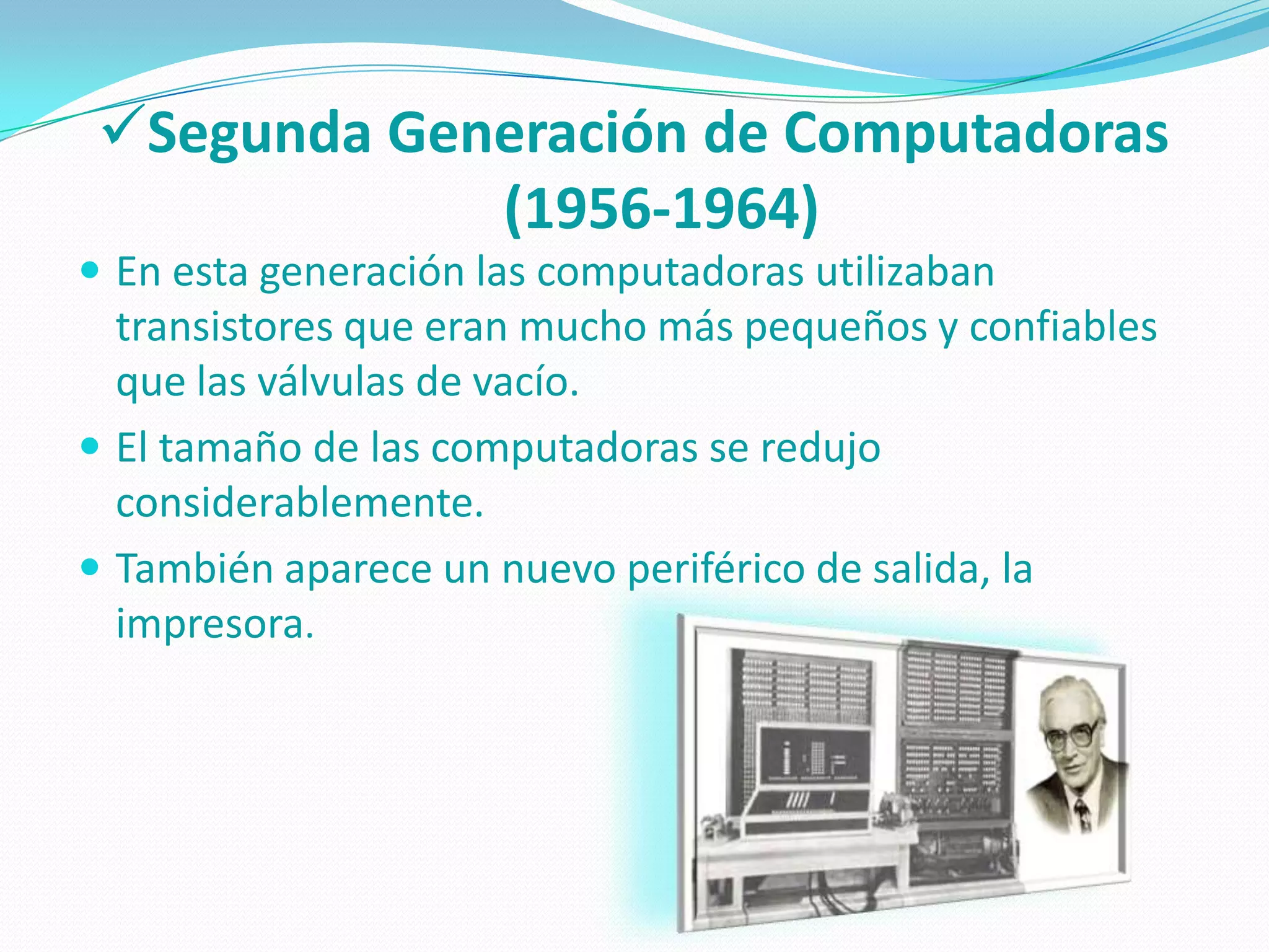 Segunda Generación de Computadoras
             (1956-1964)
 En esta generación las computadoras utilizaban
  transistores que eran mucho más pequeños y confiables
  que las válvulas de vacío.
 El tamaño de las computadoras se redujo
  considerablemente.
 También aparece un nuevo periférico de salida, la
  impresora.
 