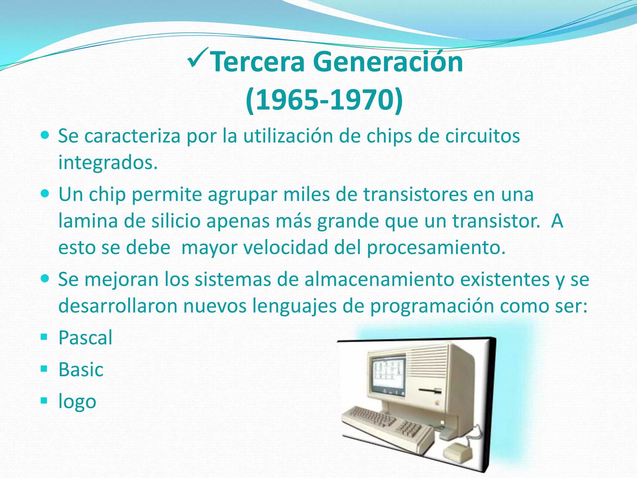 Tercera Generación
                     (1965-1970)
 Se caracteriza por la utilización de chips de circuitos
    integrados.
   Un chip permite agrupar miles de transistores en una
    lamina de silicio apenas más grande que un transistor. A
    esto se debe mayor velocidad del procesamiento.
   Se mejoran los sistemas de almacenamiento existentes y se
    desarrollaron nuevos lenguajes de programación como ser:
   Pascal
   Basic
   logo
 