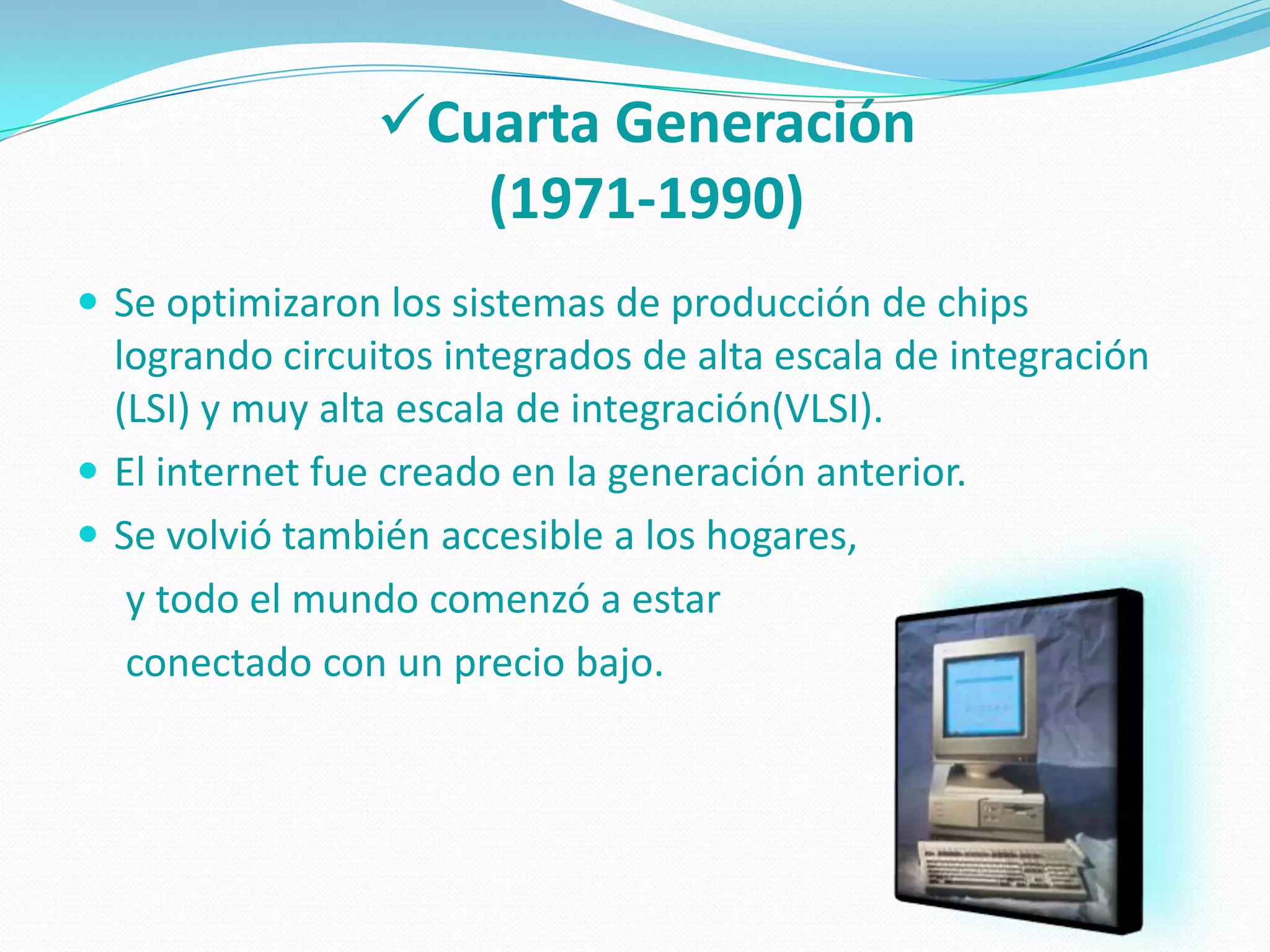 Cuarta Generación
                    (1971-1990)
 Se optimizaron los sistemas de producción de chips
  logrando circuitos integrados de alta escala de integración
  (LSI) y muy alta escala de integración(VLSI).
 El internet fue creado en la generación anterior.
 Se volvió también accesible a los hogares,
   y todo el mundo comenzó a estar
   conectado con un precio bajo.
 