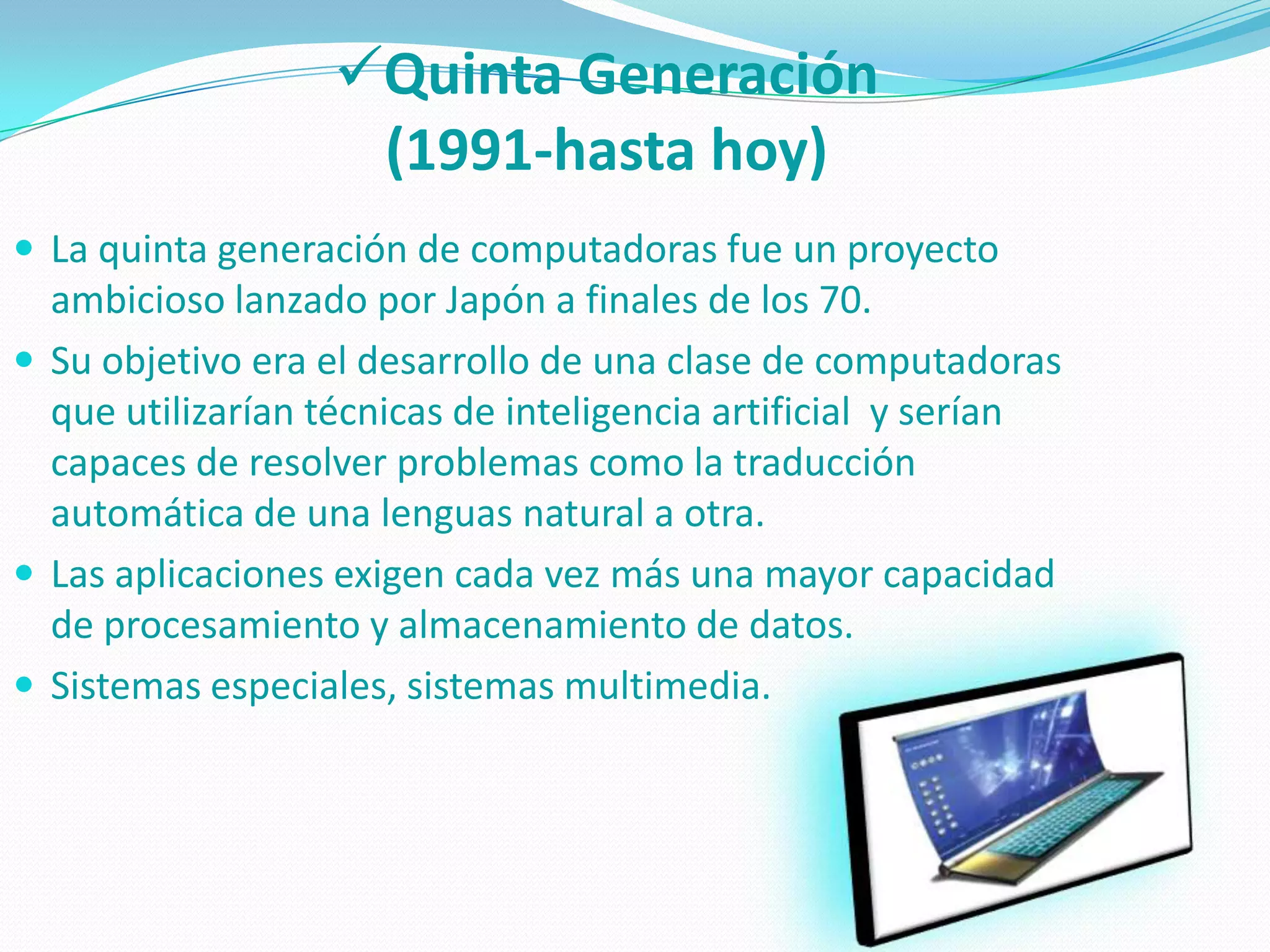 Quinta Generación
                   (1991-hasta hoy)
 La quinta generación de computadoras fue un proyecto
  ambicioso lanzado por Japón a finales de los 70.
 Su objetivo era el desarrollo de una clase de computadoras
  que utilizarían técnicas de inteligencia artificial y serían
  capaces de resolver problemas como la traducción
  automática de una lenguas natural a otra.
 Las aplicaciones exigen cada vez más una mayor capacidad
  de procesamiento y almacenamiento de datos.
 Sistemas especiales, sistemas multimedia.
 