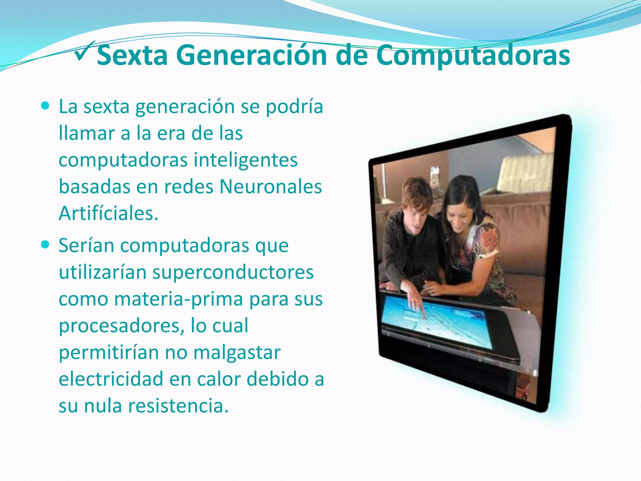 Sexta Generación de Computadoras
 La sexta generación se podría
  llamar a la era de las
  computadoras inteligentes
  basadas en redes Neuronales
  Artifíciales.
 Serían computadoras que
  utilizarían superconductores
  como materia-prima para sus
  procesadores, lo cual
  permitirían no malgastar
  electricidad en calor debido a
  su nula resistencia.
 