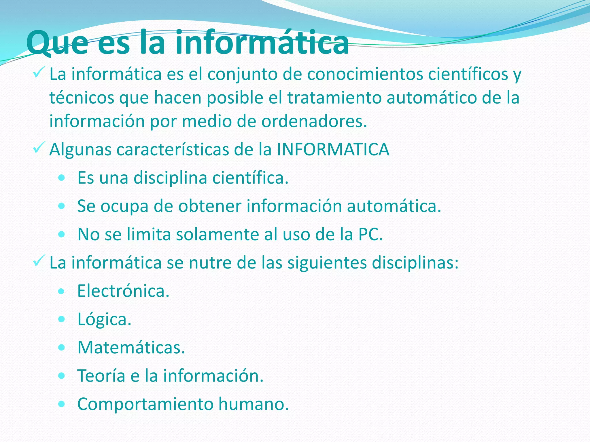 Que es la informática
 La informática es el conjunto de conocimientos científicos y
  técnicos que hacen posible el tratamiento automático de la
  información por medio de ordenadores.
 Algunas características de la INFORMATICA
    Es una disciplina científica.
    Se ocupa de obtener información automática.
    No se limita solamente al uso de la PC.
 La informática se nutre de las siguientes disciplinas:
    Electrónica.
    Lógica.
    Matemáticas.
    Teoría e la información.
    Comportamiento humano.
 