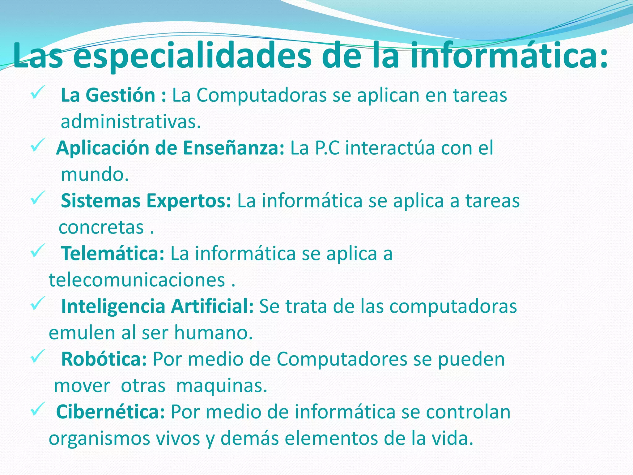Las especialidades de la informática:
  La Gestión : La Computadoras se aplican en tareas
   administrativas.
  Aplicación de Enseñanza: La P.C interactúa con el
   mundo.
  Sistemas Expertos: La informática se aplica a tareas
   concretas .
  Telemática: La informática se aplica a
  telecomunicaciones .
  Inteligencia Artificial: Se trata de las computadoras
  emulen al ser humano.
  Robótica: Por medio de Computadores se pueden
   mover otras maquinas.
  Cibernética: Por medio de informática se controlan
  organismos vivos y demás elementos de la vida.
 
