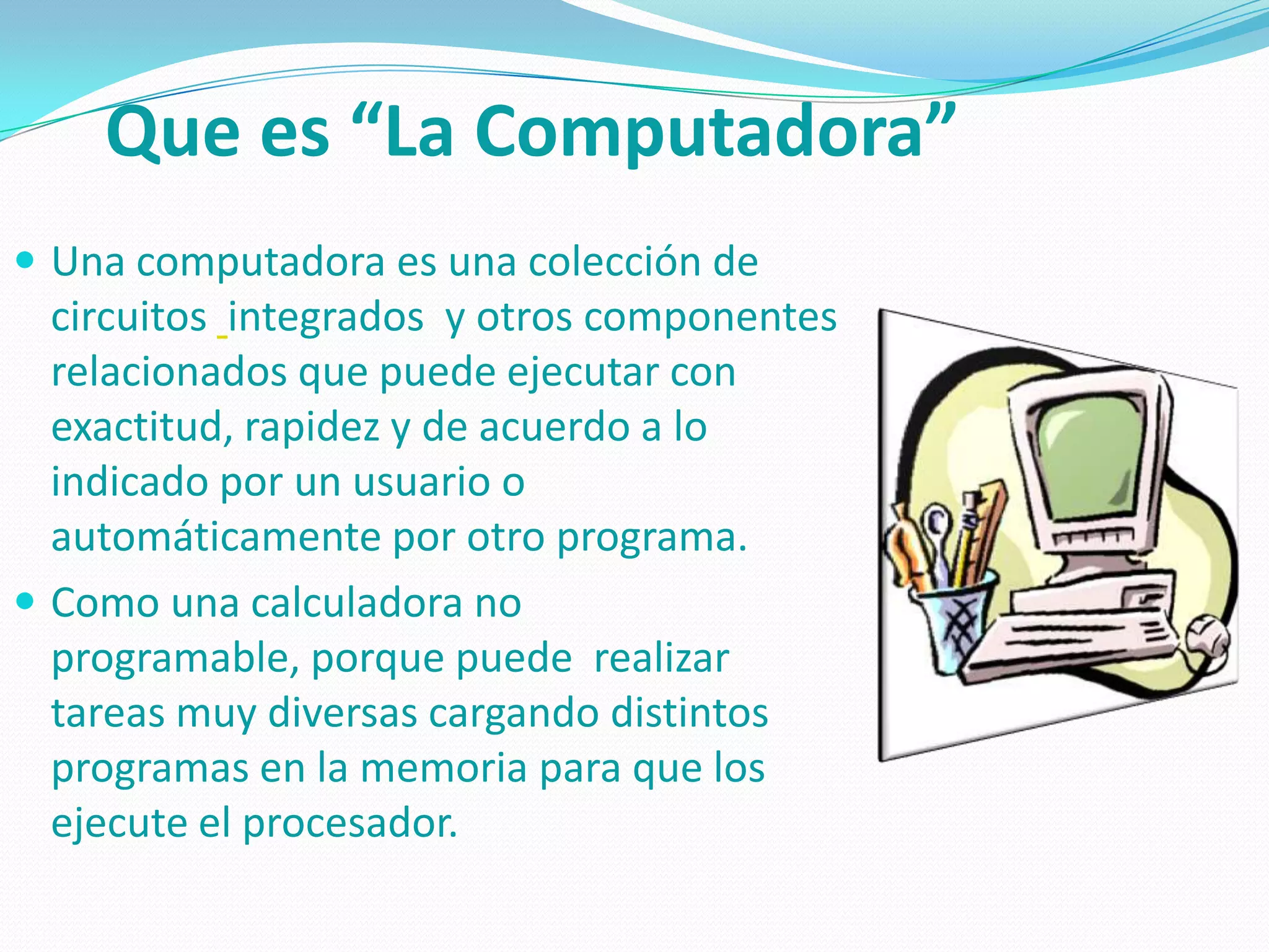 Que es “La Computadora”
 Una computadora es una colección de
  circuitos integrados y otros componentes
  relacionados que puede ejecutar con
  exactitud, rapidez y de acuerdo a lo
  indicado por un usuario o
  automáticamente por otro programa.
 Como una calculadora no
  programable, porque puede realizar
  tareas muy diversas cargando distintos
  programas en la memoria para que los
  ejecute el procesador.
 