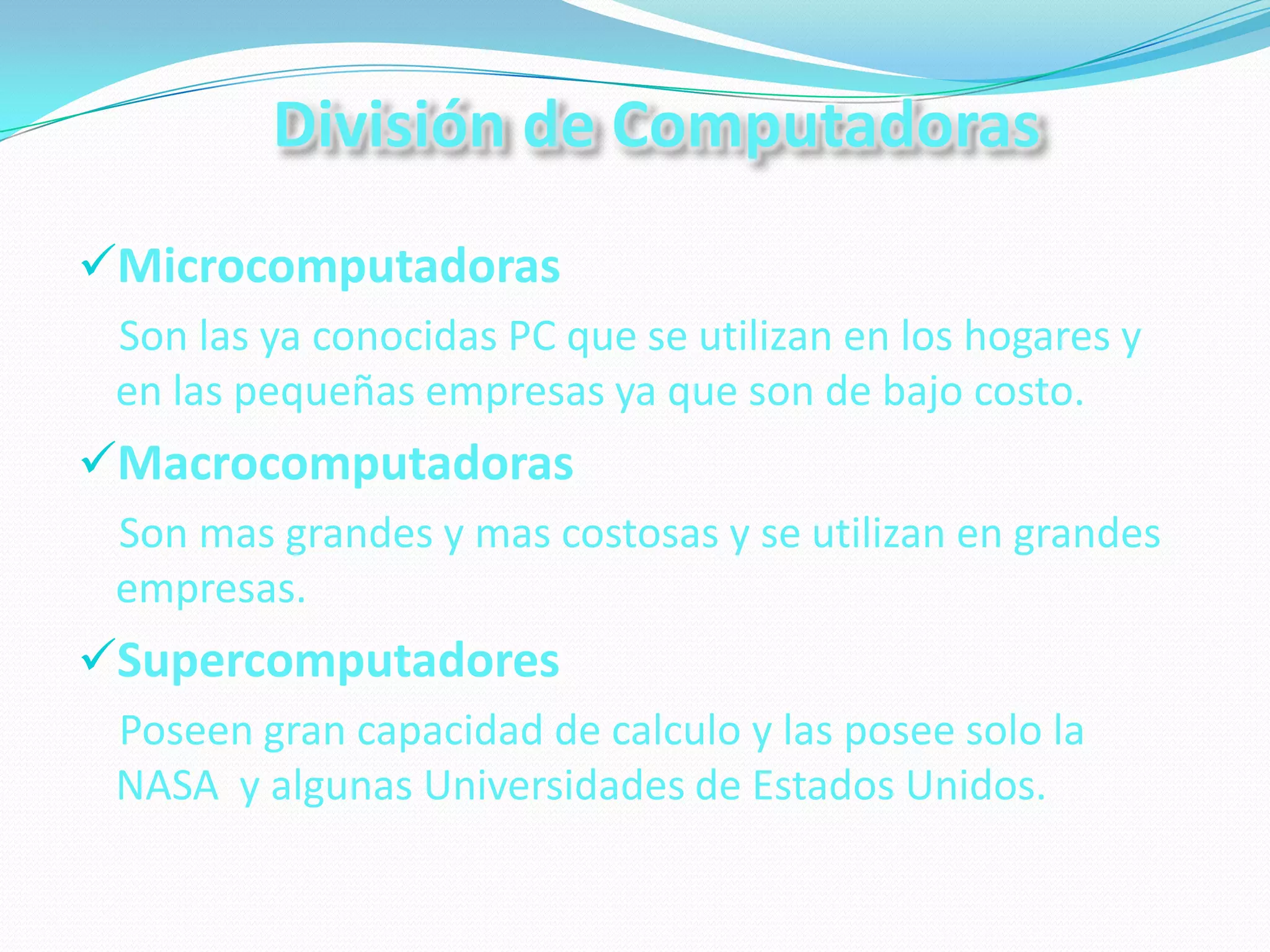 División de Computadoras
Microcomputadoras
 Son las ya conocidas PC que se utilizan en los hogares y
 en las pequeñas empresas ya que son de bajo costo.
Macrocomputadoras
 Son mas grandes y mas costosas y se utilizan en grandes
 empresas.
Supercomputadores
 Poseen gran capacidad de calculo y las posee solo la
 NASA y algunas Universidades de Estados Unidos.
 