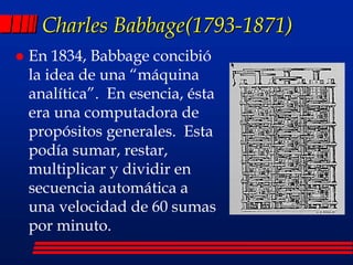 Charles Babbage(1793-1871)
 En 1834, Babbage concibió
la idea de una “máquina
analítica”. En esencia, ésta
era una computadora de
propósitos generales. Esta
podía sumar, restar,
multiplicar y dividir en
secuencia automática a
una velocidad de 60 sumas
por minuto.
 