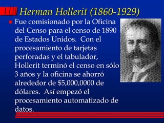 Herman Hollerit (1860-1929)
 Fue comisionado por la Oficina
del Censo para el censo de 1890
de Estados Unidos. Con el
procesamiento de tarjetas
perforadas y el tabulador,
Hollerit terminó el censo en sólo
3 años y la oficina se ahorró
alrededor de $5,000,0000 de
dólares. Así empezó el
procesamiento automatizado de
datos.
 