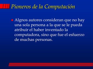 Pioneros de la Computación
 Algnos autores consideran que no hay
una sola persona a la que se le pueda
atribuir el haber inventado la
computadora, sino que fue el esfuerzo
de muchas personas.
 