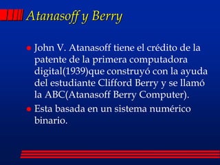 Atanasoff y Berry
 John V. Atanasoff tiene el crédito de la
patente de la primera computadora
digital(1939)que construyó con la ayuda
del estudiante Clifford Berry y se llamó
la ABC(Atanasoff Berry Computer).
 Esta basada en un sistema numérico
binario.
 