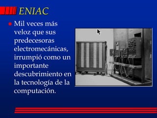 ENIAC
 Mil veces más
veloz que sus
predecesoras
electromecánicas,
irrumpió como un
importante
descubrimiento en
la tecnología de la
computación.
 
