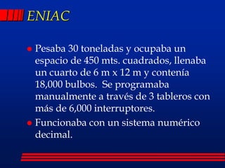 ENIAC
 Pesaba 30 toneladas y ocupaba un
espacio de 450 mts. cuadrados, llenaba
un cuarto de 6 m x 12 m y contenía
18,000 bulbos. Se programaba
manualmente a través de 3 tableros con
más de 6,000 interruptores.
 Funcionaba con un sistema numérico
decimal.
 