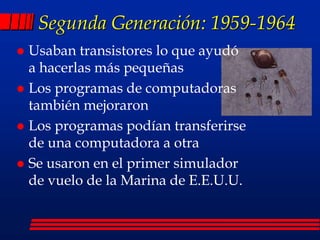 Segunda Generación: 1959-1964
 Usaban transistores lo que ayudó
a hacerlas más pequeñas
 Los programas de computadoras
también mejoraron
 Los programas podían transferirse
de una computadora a otra
 Se usaron en el primer simulador
de vuelo de la Marina de E.E.U.U.
 