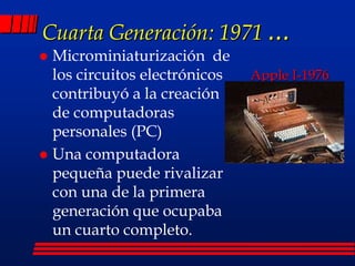 Cuarta Generación: 1971 ...
Apple I-1976
 Microminiaturización de
los circuitos electrónicos
contribuyó a la creación
de computadoras
personales (PC)
 Una computadora
pequeña puede rivalizar
con una de la primera
generación que ocupaba
un cuarto completo.
 