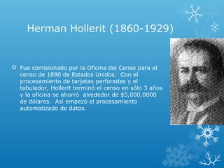 Herman Hollerit (1860-1929)
 Fue comisionado por la Oficina del Censo para el
censo de 1890 de Estados Unidos. Con el
procesamiento de tarjetas perforadas y el
tabulador, Hollerit terminó el censo en sólo 3 años
y la oficina se ahorró alrededor de $5,000,0000
de dólares. Así empezó el procesamiento
automatizado de datos.
 