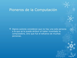 Pioneros de la Computación
 Algnos autores consideran que no hay una sola persona
a la que se le pueda atribuir el haber inventado la
computadora, sino que fue el esfuerzo de muchas
personas.
 