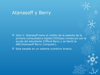 Atanasoff y Berry
 John V. Atanasoff tiene el crédito de la patente de la
primera computadora digital(1939)que construyó con la
ayuda del estudiante Clifford Berry y se llamó la
ABC(Atanasoff Berry Computer).
 Esta basada en un sistema numérico binario.
 