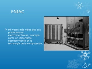ENIAC
 Mil veces más veloz que sus
predecesoras
electromecánicas, irrumpió
como un importante
descubrimiento en la
tecnología de la computación.
 