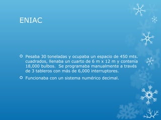 ENIAC
 Pesaba 30 toneladas y ocupaba un espacio de 450 mts.
cuadrados, llenaba un cuarto de 6 m x 12 m y contenía
18,000 bulbos. Se programaba manualmente a través
de 3 tableros con más de 6,000 interruptores.
 Funcionaba con un sistema numérico decimal.
 