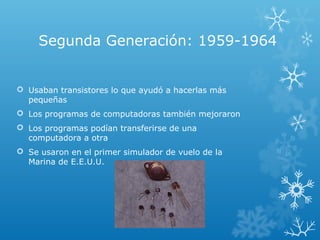 Segunda Generación: 1959-1964
 Usaban transistores lo que ayudó a hacerlas más
pequeñas
 Los programas de computadoras también mejoraron
 Los programas podían transferirse de una
computadora a otra
 Se usaron en el primer simulador de vuelo de la
Marina de E.E.U.U.
 