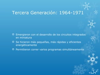 Tercera Generación: 1964-1971
 Emergieron con el desarrollo de los circuitos integrados
en miniatura
 Se hicieron más pequeñas, más rápidas y eficientes
energéticamente
 Permitieron correr varios programas simultáneamente
 