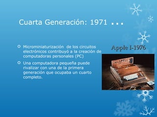 Cuarta Generación: 1971 ...
 Microminiaturización de los circuitos
electrónicos contribuyó a la creación de
computadoras personales (PC)
 Una computadora pequeña puede
rivalizar con una de la primera
generación que ocupaba un cuarto
completo.
Apple I-1976Apple I-1976
 