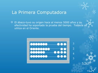 La Primera Computadora
 El ábaco-tuvo su origen hace al menos 5000 años y su
efectividad ha soportado la prueba del tiempo. Todavía se
utiliza en el Oriente.
3
2
4
3
3,243
 