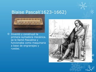 Blaise Pascal(1623-1662)
 Inventó y construyó la
primera sumadora mecánica.
se le llamó Pascalina y
funcionaba como maquinaria
a base de engranajes y
ruedas.
 