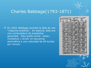 Charles Babbage(1793-1871)
 En 1834, Babbage concibió la idea de una
“máquina analítica”. En esencia, ésta era
una computadora de propósitos
generales. Esta podía sumar, restar,
multiplicar y dividir en secuencia
automática a una velocidad de 60 sumas
por minuto.
 