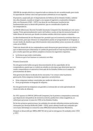 200 KW de energía eléctrica y requería todo un sistema de aire acondicionado, pero tenía
la capacidad de realizar cinco mil operaciones aritméticas en un segundo.
El proyecto, auspiciado por el departamento de Defensa de los Estados Unidos, culminó
dos años después, cuando se integró a ese equipo el ingeniero y matemático húngaro
John von Neumann (1903 - 1957). Las ideas de von Neumann resultaron tan
fundamentales para su desarrollo posterior, que es considerado el padre de
las computadoras.
La EDVAC (Electronic Discrete Variable Automatic Computer) fue diseñada por este nuevo
equipo. Tenía aproximadamente cuatro mil bulbos y usaba un tipo de memoria basado en
tubos llenos de mercurio por donde circulaban señales eléctricas sujetas a retardos.
La idea fundamental de von Neumann fue: permitir que en la memoria coexistan datos con
instrucciones, para que entonces la computadora pueda ser programada en un lenguaje, y
no por medio de alambres que eléctricamente interconectaban varias secciones de control,
como en la ENIAC.
Todo este desarrollo de las computadoras suele divisarse por generaciones y el criterio
que se determinó para determinar el cambio de generación no está muy bien definido,
pero resulta aparente que deben cumplirse al menos los siguientes requisitos:
   La forma en que están construidas.
   Forma en que el ser humano se comunica con ellas.

Primera Generación
En esta generación había una gran desconocimiento de las capacidades de las
computadoras, puesto que se realizó un estudio en esta época que determinó que con
veinte computadoras se saturaría el mercado de los Estados Unidos en el campo de
procesamiento de datos.
Esta generación abarco la década de los cincuenta. Y se conoce como la primera
generación. Estas máquinas tenían las siguientes características:
   Estas máquinas estaban construidas por medio de tubos de vacío.
   Eran programadas en lenguaje de máquina.

En esta generación las máquinas son grandes y costosas (de un costo aproximado de
ciento de miles de dólares).


En 1951 aparece la UNIVAC (NIVersAl Computer), fue la primera computadora comercial,
que disponía de mil palabras de memoria central y podían leer cintas magnéticas, se
utilizó para procesar el censo de 1950 en los Estados Unidos.
En las dos primeras generaciones, las unidades de entrada utilizaban tarjetas perforadas,
retomadas por Herman Hollerith (1860 - 1929), quien además fundó una compañía que
con el paso del tiempo se conocería como IBM (International Bussines Machines).
Después se desarrolló por IBM la IBM 701 de la cual se entregaron 18 unidades entre 1953
y 1957.
 