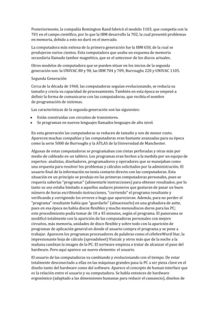 Posteriormente, la compañía Remington Rand fabricó el modelo 1103, que competía con la
701 en el campo científico, por lo que la IBM desarrollo la 702, la cual presentó problemas
en memoria, debido a esto no duró en el mercado.
La computadora más exitosa de la primera generación fue la IBM 650, de la cual se
produjeron varios cientos. Esta computadora que usaba un esquema de memoria
secundaria llamado tambor magnético, que es el antecesor de los discos actuales.
Otros modelos de computadora que se pueden situar en los inicios de la segunda
generación son: la UNIVAC 80 y 90, las IBM 704 y 709, Burroughs 220 y UNIVAC 1105.
Segunda Generación
Cerca de la década de 1960, las computadoras seguían evolucionando, se reducía su
tamaño y crecía su capacidad de procesamiento. También en esta época se empezó a
definir la forma de comunicarse con las computadoras, que recibía el nombre
de programación de sistemas.
Las características de la segunda generación son las siguientes:
   Están construidas con circuitos de transistores.
   Se programan en nuevos lenguajes llamados lenguajes de alto nivel.

En esta generación las computadoras se reducen de tamaño y son de menor costo.
Aparecen muchas compañías y las computadoras eran bastante avanzadas para su época
como la serie 5000 de Burroughs y la ATLAS de la Universidad de Manchester.
Algunas de estas computadoras se programaban con cintas perforadas y otras más por
medio de cableado en un tablero. Los programas eran hechos a la medida por un equipo de
expertos: analistas, diseñadores, programadores y operadores que se manejaban como
una orquesta para resolver los problemas y cálculos solicitados por la administración. El
usuario final de la información no tenía contacto directo con las computadoras. Esta
situación en un principio se produjo en las primeras computadoras personales, pues se
requería saberlas "programar" (alimentarle instrucciones) para obtener resultados; por lo
tanto su uso estaba limitado a aquellos audaces pioneros que gustaran de pasar un buen
número de horas escribiendo instrucciones, "corriendo" el programa resultante y
verificando y corrigiendo los errores o bugs que aparecieran. Además, para no perder el
"programa" resultante había que "guardarlo" (almacenarlo) en una grabadora de astte,
pues en esa época no había discos flexibles y mucho menosdiscos duros para las PC;
este procedimiento podía tomar de 10 a 45 minutos, según el programa. El panorama se
modificó totalmente con la aparición de las computadoras personales con mejore
circuitos, más memoria, unidades de disco flexible y sobre todo con la aparición de
programas de aplicación general en donde el usuario compra el programa y se pone a
trabajar. Aparecen los programas procesadores de palabras como el célebreWord Star, la
impresionante hoja de cálculo (spreadsheet) Visicalc y otros más que de la noche a la
mañana cambian la imagen de la PC. El sortware empieza a tratar de alcanzar el paso del
hardware. Pero aquí aparece un nuevo elemento: el usuario.
El usuario de las computadoras va cambiando y evolucionando con el tiempo. De estar
totalmente desconectado a ellas en las máquinas grandes pasa la PC a ser pieza clave en el
diseño tanto del hardware como del software. Aparece el concepto de human interface que
es la relación entre el usuario y su computadora. Se habla entonces de hardware
ergonómico (adaptado a las dimensiones humanas para reducir el cansancio), diseños de
 