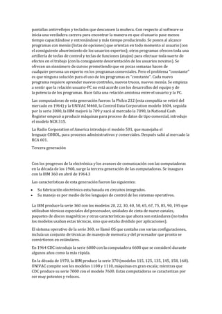pantallas antirreflejos y teclados que descansen la muñeca. Con respecto al software se
inicia una verdadera carrera para encontrar la manera en que el usuario pase menos
tiempo capacitándose y entrenándose y más tiempo produciendo. Se ponen al alcance
programas con menús (listas de opciones) que orientan en todo momento al usuario (con
el consiguiente aburrimiento de los usuarios expertos); otros programas ofrecen toda una
artillería de teclas de control y teclas de funciones (atajos) para efectuar toda suerte de
efectos en el trabajo (con la consiguiente desorientación de los usuarios novatos). Se
ofrecen un sinnúmero de cursos prometiendo que en pocas semanas hacen de
cualquier persona un experto en los programas comerciales. Pero el problema "constante"
es que ninguna solución para el uso de los programas es "constante". Cada nuevo
programa requiere aprender nuevos controles, nuevos trucos, nuevos menús. Se empieza
a sentir que la relación usuario-PC no está acorde con los desarrollos del equipo y de
la potencia de los programas. Hace falta una relación amistosa entre el usuario y la PC.
Las computadoras de esta generación fueron: la Philco 212 (esta compañía se retiró del
mercado en 1964) y la UNIVAC M460, la Control Data Corporation modelo 1604, seguida
por la serie 3000, la IBM mejoró la 709 y sacó al mercado la 7090, la National Cash
Register empezó a producir máquinas para proceso de datos de tipo comercial, introdujo
el modelo NCR 315.
La Radio Corporation of America introdujo el modelo 501, que manejaba el
lenguaje COBOL, para procesos administrativos y comerciales. Después salió al mercado la
RCA 601.
Tercera generación


Con los progresos de la electrónica y los avances de comunicación con las computadoras
en la década de los 1960, surge la tercera generación de las computadoras. Se inaugura
con la IBM 360 en abril de 1964.3
Las características de esta generación fueron las siguientes:
   Su fabricación electrónica esta basada en circuitos integrados.
   Su manejo es por medio de los lenguajes de control de los sistemas operativos.

La IBM produce la serie 360 con los modelos 20, 22, 30, 40, 50, 65, 67, 75, 85, 90, 195 que
utilizaban técnicas especiales del procesador, unidades de cinta de nueve canales,
paquetes de discos magnéticos y otras características que ahora son estándares (no todos
los modelos usaban estas técnicas, sino que estaba dividido por aplicaciones).
El sistema operativo de la serie 360, se llamó OS que contaba con varias configuraciones,
incluía un conjunto de técnicas de manejo de memoria y del procesador que pronto se
convirtieron en estándares.
En 1964 CDC introdujo la serie 6000 con la computadora 6600 que se consideró durante
algunos años como la más rápida.
En la década de 1970, la IBM produce la serie 370 (modelos 115, 125, 135, 145, 158, 168).
UNIVAC compite son los modelos 1108 y 1110, máquinas en gran escala; mientras que
CDC produce su serie 7000 con el modelo 7600. Estas computadoras se caracterizan por
ser muy potentes y veloces.
 