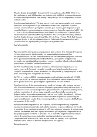 A finales de esta década la IBM de su serie 370 produce los modelos 3031, 3033, 4341.
Burroughs con su serie 6000 produce los modelos 6500 y 6700 de avanzado diseño, que
se reemplazaron por su serie 7000. Honey - Well participa con su computadora DPS con
varios modelos.
A mediados de la década de 1970, aparecen en el mercado las computadoras de tamaño
mediano, o minicomputadoras que no son tan costosas como las grandes (llamadas
también como mainframes que significa también, gran sistema), pero disponen de gran
capacidad de procesamiento. Algunas minicomputadoras fueron las siguientes: la PDP - 8 y
la PDP - 11 de Digital Equipment Corporation, la VAX (Virtual Address eXtended) de la
misma compañía, los modelos NOVA y ECLIPSE de Data General, la serie 3000 y 9000 de
Hewlett - Packard con varios modelos el 36 y el 34, la Wang y Honey - Well -Bull, Siemens
de origen alemán, la ICL fabricada en Inglaterra. En la Unión Soviética se utilizó la US
(Sistema Unificado, Ryad) que ha pasado por varias generaciones.
Cuarta Generación


Aquí aparecen los microprocesadores que es un gran adelanto de la microelectrónica, son
circuitos integrados de alta densidad y con una velocidadimpresionante. Las
microcomputadoras con base en estos circuitos son extremadamente pequeñas y baratas,
por lo que su uso se extiende al mercado industrial. Aquí nacen las computadoras
personales que han adquirido proporciones enormes y que han influido en la sociedad en
general sobre la llamada "revolución informática".
En 1976 Steve Wozniak y Steve Jobs inventan la primera microcomputadora de uso
masivo y más tarde forman la compañía conocida como la Apple que fue la segunda
compañía más grande del mundo, antecedida tan solo por IBM; y esta por su parte es aún
de las cinco compañías más grandes del mundo.
En 1981 se vendieron 800 00 computadoras personales, al siguiente subió a 1 400 000.
Entre 1984 y 1987 se vendieron alrededor de 60 millones de computadoras personales,
por lo que no queda duda que su impacto y penetración han sido enormes.
Con el surgimiento de las computadoras personales, el software y los sistemas que con
ellas de manejan han tenido un considerable avance, porque han hecho más interactiva la
comunicación con el usuario. Surgen otras aplicaciones como los procesadores de palabra,
las hojas electrónicas de cálculo, paquetes gráficos, etc. También las industrias del
Software de las computadoras personales crece con gran rapidez, Gary Kildall y William
Gates se dedicaron durante años a la creación de sistemas operativos y métodos para
lograr una utilización sencilla de las microcomputadoras (son los creadores de CP/M y de
los productos de Microsoft).
No todo son microcomputadoras, por su puesto, las minicomputadoras y los grandes
sistemas continúan en desarrollo. De hecho las máquinas pequeñas rebasaban por mucho
la capacidad de los grandes sistemas de 10 o 15 años antes, que requerían de instalaciones
costosas y especiales, pero sería equivocado suponer que las grandes computadoras han
desaparecido; por el contrario, su presencia era ya ineludible en prácticamente todas las
esferas de control gubernamental, militar y de la gran industria. Las enormes
computadoras de las series CDC, CRAY, Hitachi o IBM por ejemplo, eran capaces de
atender a varios cientos de millones de operaciones por segundo.
Quinta Generación
 