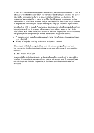 En vista de la acelerada marcha de la microelectrónica, la sociedad industrial se ha dado a
la tarea de poner también a esa altura el desarrollo del software y los sistemas con que se
manejan las computadoras. Surge la competencia internacional por el dominio del
mercado de la computación, en la que se perfilan dos líderes que, sin embargo, no han
podido alcanzar el nivel que se desea: la capacidad de comunicarse con la computadora en
un lenguaje más cotidiano y no a través de códigos o lenguajes de control especializados.
Japón lanzó en 1983 el llamado "programa de la quinta generación de computadoras", con
los objetivos explícitos de producir máquinas con innovaciones reales en los criterios
mencionados. Y en los Estados Unidos ya está en actividad un programa en desarrollo que
persigue objetivos semejantes, que pueden resumirse de la siguiente manera:
   Procesamiento en paralelo mediante arquitecturas y diseños especiales y circuitos de
   gran velocidad.
   Manejo de lenguaje natural y sistemas de inteligencia artificial.

El futuro previsible de la computación es muy interesante, y se puede esperar que
esta ciencia siga siendo objeto de atención prioritaria de gobiernos y de la sociedad en
conjunto.
MODELO DE VON NEUMANN
Las computadoras digitales actuales se ajustan al modelo propuesto por el matemático
John Von Neumann. De acuerdo con el, una característica importante de este modelo es
que tanto los datos como los programas, se almacenan en la memoria antes de ser
utilizados.
 