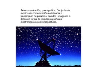 Telecomunicación , que significa: Conjunto de medios de comunicación a distancia o transmisión de palabras, sonidos, imágenes o datos en forma de impulsos o señales electrónicas o electromagnéticas. 