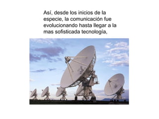 Así, desde los inicios de la especie, la comunicación fue evolucionando hasta llegar a la mas sofisticada tecnología, 
