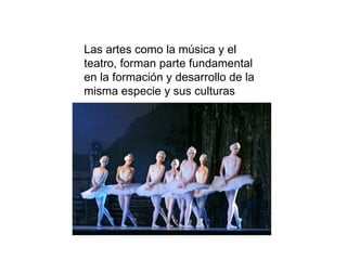 Las artes como la música y el teatro, forman parte fundamental en la formación y desarrollo de la misma especie y sus culturas 