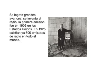 Se logran grandes avances, se inventa el radio, la primera emisión fue en 1906 en los Estados Unidos. En 1925 existían ya 600 emisoras de radio en todo el mundo.  