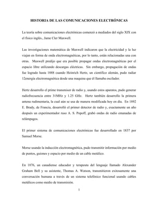 HISTORIA DE LAS COMUNICACIONES ELECTRÓNICAS


La teoría sobre comunicaciones electrónicas comenzó a mediados del siglo XIX con
el físico inglés., Jame Cler Maxwell.


Las investigaciones matemática de Maxwell indicaron que la electricidad y la luz
viajan en forma de onda electromagnéticas, por lo tanto, están relacionadas una con
otras. Maxwell predijo que era posible propagar ondas electromagnéticas por el
espacio libre utilizando descargas eléctricas. Sin embargo, propagación de ondas
fue logrado hasta 1888 cuando Heinrich Hertz, un científico alemán, pudo radiar
12energía electromagnética desde una maquina que él llamaba oscilador.


Hertz desarrollo el prime transmisor de radio y, usando estos aparatos, pudo generar
radiofrecuencia entre 31MHz y 1.25 GHz. Hertz también desarrollo la primera
antena rudimentaria, la cual aún se usa de manera modificada hoy en día. En 1892
E. Brady, de Francia, desarrolló el primer detector de radio y, exactamente un año
después un experimentador ruso A. S. Popoff, grabó ondas de radio emanadas de
relámpagos.


El primer sistema de comunicaciones electrónicas fue desarrollado en 1837 por
Samuel Morse.


Morse usando la inducción electromagnética, pudo transmitir información por medio
de puntos, guiones y espacio por medio de un cable metálico.


En 1876, un canadiense educador y terapeuta del lenguaje llamado Alexander
Graham Bell y su asistente, Thomas A. Watson, transmitieron exitosamente una
conversación humana a través de un sistema telefónico funcional usando cables
metálicos como medio de transmisión.

                                         1
 