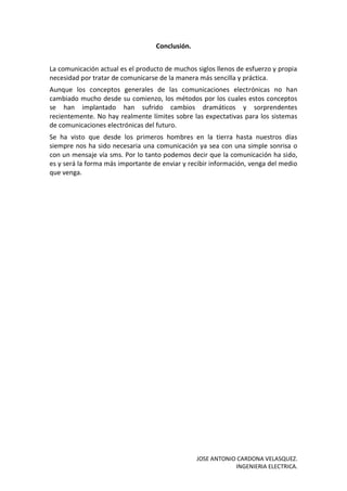 JOSE ANTONIO CARDONA VELASQUEZ.
INGENIERIA ELECTRICA.
Conclusión.
La comunicación actual es el producto de muchos siglos llenos de esfuerzo y propia
necesidad por tratar de comunicarse de la manera más sencilla y práctica.
Aunque los conceptos generales de las comunicaciones electrónicas no han
cambiado mucho desde su comienzo, los métodos por los cuales estos conceptos
se han implantado han sufrido cambios dramáticos y sorprendentes
recientemente. No hay realmente límites sobre las expectativas para los sistemas
de comunicaciones electrónicas del futuro.
Se ha visto que desde los primeros hombres en la tierra hasta nuestros días
siempre nos ha sido necesaria una comunicación ya sea con una simple sonrisa o
con un mensaje vía sms. Por lo tanto podemos decir que la comunicación ha sido,
es y será la forma más importante de enviar y recibir información, venga del medio
que venga.
 