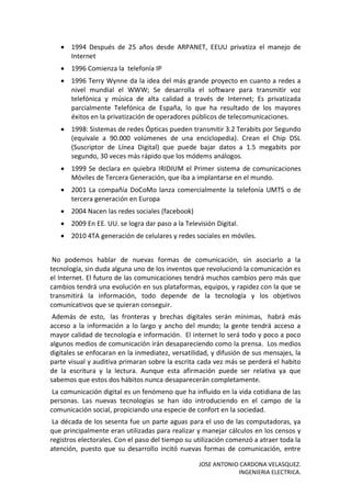 JOSE ANTONIO CARDONA VELASQUEZ.
INGENIERIA ELECTRICA.
 1994 Después de 25 años desde ARPANET, EEUU privatiza el manejo de
Internet
 1996 Comienza la telefonía IP
 1996 Terry Wynne da la idea del más grande proyecto en cuanto a redes a
nivel mundial el WWW; Se desarrolla el software para transmitir voz
telefónica y música de alta calidad a través de Internet; Es privatizada
parcialmente Telefónica de España, lo que ha resultado de los mayores
éxitos en la privatización de operadores públicos de telecomunicaciones.
 1998: Sistemas de redes Ópticas pueden transmitir 3.2 Terabits por Segundo
(equivale a 90.000 volúmenes de una enciclopedia). Crean el Chip DSL
(Suscriptor de Línea Digital) que puede bajar datos a 1.5 megabits por
segundo, 30 veces más rápido que los módems análogos.
 1999 Se declara en quiebra IRIDIUM el Primer sistema de comunicaciones
Móviles de Tercera Generación, que iba a implantarse en el mundo.
 2001 La compañía DoCoMo lanza comercialmente la telefonía UMTS o de
tercera generación en Europa
 2004 Nacen las redes sociales (facebook)
 2009 En EE. UU. se logra dar paso a la Televisión Digital.
 2010 4TA generación de celulares y redes sociales en móviles.
No podemos hablar de nuevas formas de comunicación, sin asociarlo a la
tecnología, sin duda alguna uno de los inventos que revolucionó la comunicación es
el Internet. El futuro de las comunicaciones tendrá muchos cambios pero más que
cambios tendrá una evolución en sus plataformas, equipos, y rapidez con la que se
transmitirá la información, todo depende de la tecnología y los objetivos
comunicativos que se quieran conseguir.
Además de esto, las fronteras y brechas digitales serán mínimas, habrá más
acceso a la información a lo largo y ancho del mundo; la gente tendrá acceso a
mayor calidad de tecnología e información. El internet lo será todo y poco a poco
algunos medios de comunicación irán desapareciendo como la prensa. Los medios
digitales se enfocaran en la inmediatez, versatilidad, y difusión de sus mensajes, la
parte visual y auditiva primaran sobre la escrita cada vez más se perderá el habito
de la escritura y la lectura. Aunque esta afirmación puede ser relativa ya que
sabemos que estos dos hábitos nunca desaparecerán completamente.
La comunicación digital es un fenómeno que ha influido en la vida cotidiana de las
personas. Las nuevas tecnologías se han ido introduciendo en el campo de la
comunicación social, propiciando una especie de confort en la sociedad.
La década de los sesenta fue un parte aguas para el uso de las computadoras, ya
que principalmente eran utilizadas para realizar y manejar cálculos en los censos y
registros electorales. Con el paso del tiempo su utilización comenzó a atraer toda la
atención, puesto que su desarrollo incitó nuevas formas de comunicación, entre
 