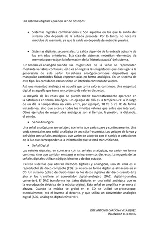 JOSE ANTONIO CARDONA VELASQUEZ.
INGENIERIA ELECTRICA.
Los sistemas digitales pueden ser de dos tipos:
 Sistemas digitales combinacionales: Son aquellos en los que la salida del
sistema sólo depende de la entrada presente. Por lo tanto, no necesita
módulos de memoria, ya que la salida no depende de entradas previas.
 Sistemas digitales secuenciales: La salida depende de la entrada actual y de
las entradas anteriores. Esta clase de sistemas necesitan elementos de
memoria que recojan la información de la 'historia pasada' del sistema.
Un sistema es analógico cuando las magnitudes de la señal se representan
mediante variables continuas, esto es análogas a las magnitudes que dan lugar a la
generación de esta señal. Un sistema analógico contiene dispositivos que
manipulan cantidades físicas representadas en forma analógica. En un sistema de
este tipo, las cantidades varían sobre un intervalo continuo de valores.
Así, una magnitud analógica es aquella que toma valores continuos. Una magnitud
digital es aquella que toma un conjunto de valores discretos.
La mayoría de las cosas que se pueden medir cuantitativamente aparecen en
la naturaleza en forma analógica. Un ejemplo de ello es la temperatura: a lo largo
de un día la temperatura no varía entre, por ejemplo, 20 ºC o 25 ºC de forma
instantánea, sino que alcanza todos los infinitos valores que entre ese intervalo.
Otros ejemplos de magnitudes analógicas son el tiempo, la presión, la distancia,
el sonido.
 Señal Analógica
Una señal analógica es un voltaje o corriente que varía suave y continuamente. Una
onda senoidal es una señal analógica de una sola frecuencia. Los voltajes de la voz y
del video son señales analógicas que varían de acuerdo con el sonido o variaciones
de la luz que corresponden a la información que se está transmitiendo.
 Señal Digital
Las señales digitales, en contraste con las señales analógicas, no varían en forma
continua, sino que cambian en pasos o en incrementos discretos. La mayoría de las
señales digitales utilizan códigos binarios o de dos estados.
Existen sistemas que utilizan métodos digitales y analógicos, uno de ellos es el
reproductor de disco compacto (CD). La música en forma digital se almacena en el
CD. Un sistema óptico de diodos láser lee los datos digitales del disco cuando éste
gira y los transfiere al convertidor digital-analógico (DAC, digital-to-analog
converter). El DAC transforma los datos digitales en una señal analógica que es
la reproducción eléctrica de la música original. Esta señal se amplifica y se envía al
altavoz. Cuando la música se grabó en el CD se utilizó un proceso que,
esencialmente, era el inverso al descrito, y que utiliza un convertidor analógico
digital (ADC, analog-to-digital converter).
 