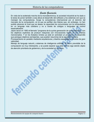 Historia de las computadoras

Quinta Generación
En vista de la acelerada marcha de la microelectrónica, la sociedad industrial se ha dado a
la tarea de poner también a esa altura el desarrollo del software y los sistemas con que se
manejan las computadoras. Surge la competencia internacional por el dominio del
mercado de la computación, en la que se perfilan dos líderes que, sin embargo, no han
podido alcanzar el nivel que se desea: la capacidad de comunicarse con la computadora
en un lenguaje más cotidiano y no a través de códigos o lenguajes de control
especializados.
Japón lanzó en 1983 el llamado "programa de la quinta generación de computadoras", con
los objetivos explícitos de producir máquinas con innovaciones reales en los criterios
mencionados. Y en los Estados Unidos ya está en actividad un programa en desarrollo
que persigue objetivos semejantes, que pueden resumirse de la siguiente manera:
Procesamiento en paralelo mediante arquitecturas y diseños especiales y circuitos de gran
velocidad.
Manejo de lenguaje natural y sistemas de inteligencia artificial. El futuro previsible de la
computación es muy interesante, y se puede esperar que esta ciencia siga siendo objeto
de atención prioritaria de gobiernos y de la sociedad en conjunto.

Mentenimiento de equipo de computo basico

Página 11

 