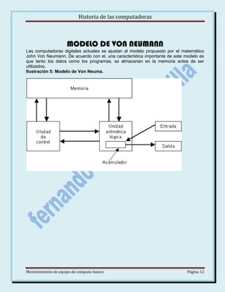 Historia de las computadoras

MODELO DE VON NEUMANN
Las computadoras digitales actuales se ajustan al modelo propuesto por el matemático
John Von Neumann. De acuerdo con el, una característica importante de este modelo es
que tanto los datos como los programas, se almacenan en la memoria antes de ser
utilizados.
Ilustración 5: Modelo de Von Neuma.

Mentenimiento de equipo de computo basico

Página 12

 