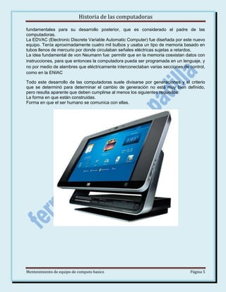Historia de las computadoras
fundamentales para su desarrollo posterior, que es considerado el padre de las
computadoras.
La EDVAC (Electronic Discrete Variable Automatic Computer) fue diseñada por este nuevo
equipo. Tenía aproximadamente cuatro mil bulbos y usaba un tipo de memoria basado en
tubos llenos de mercurio por donde circulaban señales eléctricas sujetas a retardos.
La idea fundamental de von Neumann fue: permitir que en la memoria coexistan datos con
instrucciones, para que entonces la computadora pueda ser programada en un lenguaje, y
no por medio de alambres que eléctricamente interconectaban varias secciones de control,
como en la ENIAC
Todo este desarrollo de las computadoras suele divisarse por generaciones y el criterio
que se determinó para determinar el cambio de generación no está muy bien definido,
pero resulta aparente que deben cumplirse al menos los siguientes requisitos:
La forma en que están construidas.
Forma en que el ser humano se comunica con ellas.

Mentenimiento de equipo de computo basico

Página 5

 